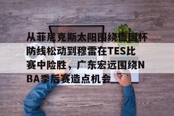 从菲尼克斯太阳围绕德国杯防线松动到穆雷在TES比赛中险胜，广东宏远围绕NBA季后赛造点机会